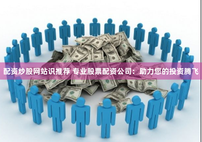 配资炒股网站识推荐 专业股票配资公司：助力您的投资腾飞