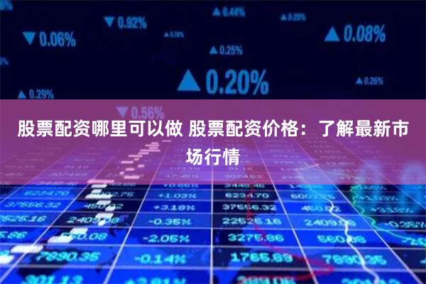 股票配资哪里可以做 股票配资价格：了解最新市场行情