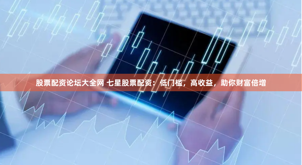 股票配资论坛大全网 七星股票配资：低门槛，高收益，助你财富倍增
