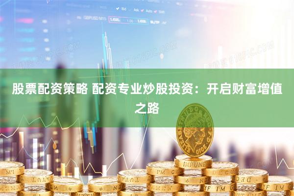 股票配资策略 配资专业炒股投资：开启财富增值之路