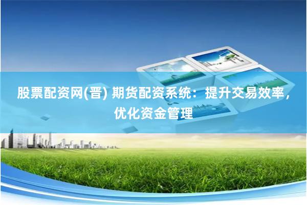 股票配资网(晋) 期货配资系统：提升交易效率，优化资金管理