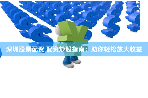 深圳股票配资 配资炒股指南：助你轻松放大收益
