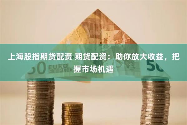 上海股指期货配资 期货配资：助你放大收益，把握市场机遇
