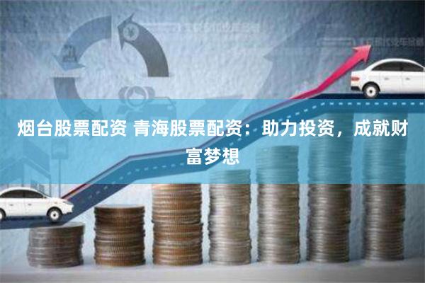 烟台股票配资 青海股票配资：助力投资，成就财富梦想