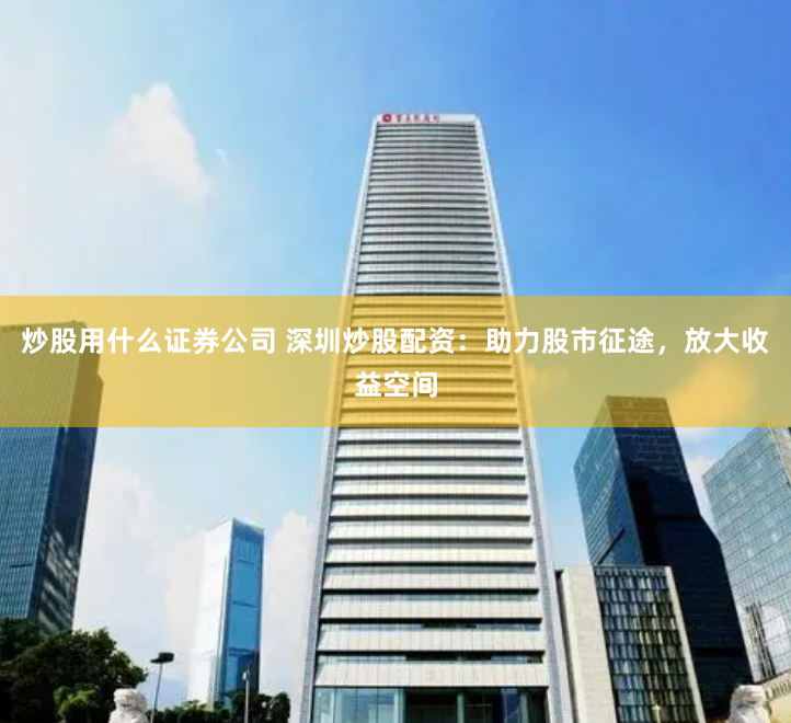 炒股用什么证券公司 深圳炒股配资：助力股市征途，放大收益空间