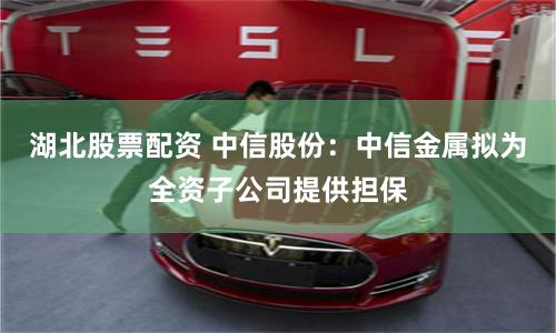 湖北股票配资 中信股份：中信金属拟为全资子公司提供担保