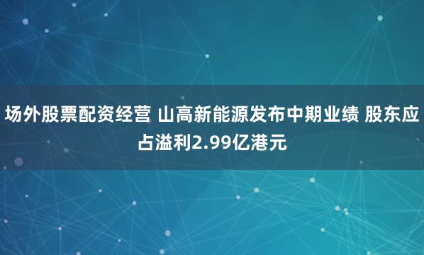 场外股票配资经营 山高新能源发布中期业绩 股东应占溢利2.99亿港元