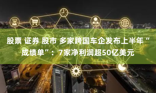 股票 证券 股市 多家跨国车企发布上半年“成绩单”：7家净利润超50亿美元