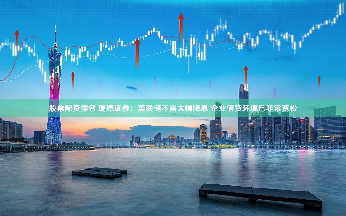 股票配资排名 瑞穗证券：美联储不需大幅降息 企业借贷环境已非常宽松