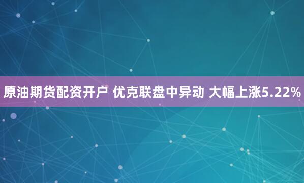 原油期货配资开户 优克联盘中异动 大幅上涨5.22%