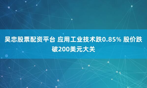 吴忠股票配资平台 应用工业技术跌0.85% 股价跌破200美元大关