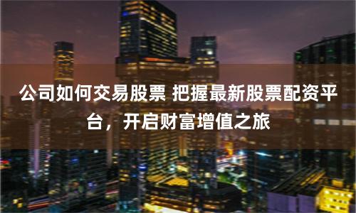 公司如何交易股票 把握最新股票配资平台，开启财富增值之旅