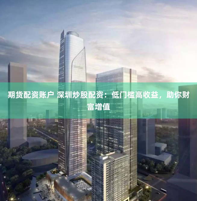 期货配资账户 深圳炒股配资：低门槛高收益，助你财富增值