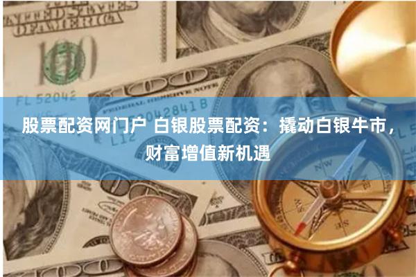 股票配资网门户 白银股票配资：撬动白银牛市，财富增值新机遇