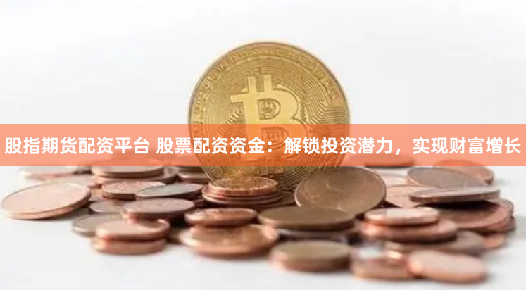 股指期货配资平台 股票配资资金：解锁投资潜力，实现财富增长