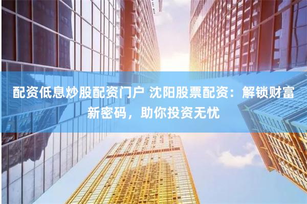 配资低息炒股配资门户 沈阳股票配资：解锁财富新密码，助你投资无忧