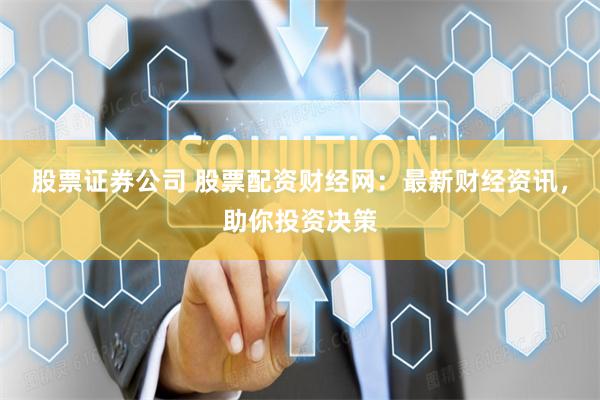 股票证券公司 股票配资财经网：最新财经资讯，助你投资决策